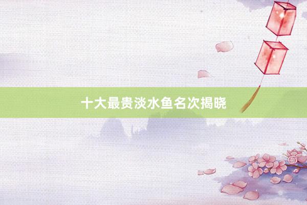 十大最贵淡水鱼名次揭晓